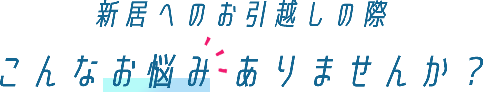 新居へのお引越しの際、こんなお悩み ありませんか？